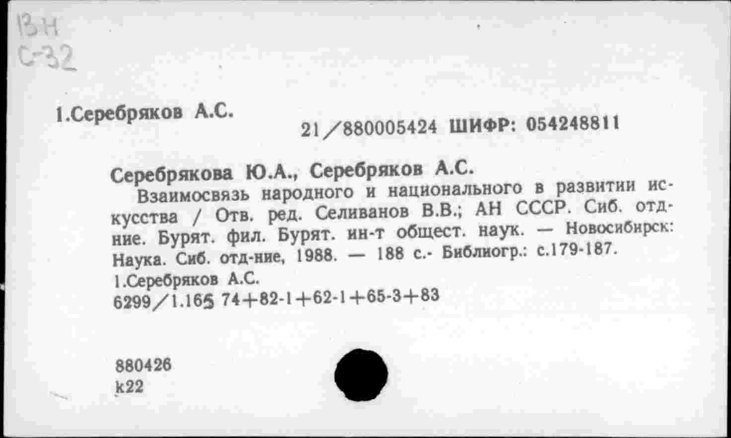 ﻿йн
с-г2
1.Серебряков А.С.
21/880005424 ШИФР: 054248811
Серебрякова Ю.А., Серебряков А.С.
Взаимосвязь народного и национального в развитии искусства / Отв. ред. Селиванов В.В.; АН СССР. Сиб. отд-ние. Бурят, фил. Бурят, ин-т общест. наук. - Новосибирск: Наука. Сиб. отд-ние, 1988. — 188 с.- Библиогр.: с. 179-18 .
1.Серебряков А.С.
6299/1.165 744-82-1+62-1+65-3+83
880426 к22